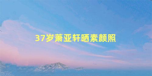 37岁萧亚轩晒素颜照