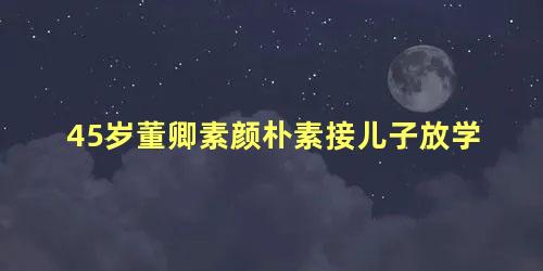 45岁董卿素颜朴素接儿子放学