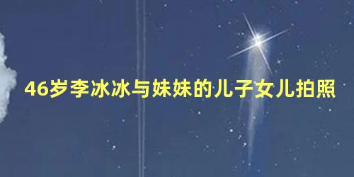 46岁李冰冰与妹妹的儿子女儿拍照