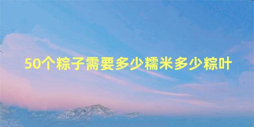 50个粽子需要多少糯米多少粽叶