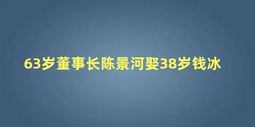 63岁董事长陈景河娶38岁钱冰