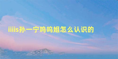 iiiis孙一宁呜呜姐怎么认识的