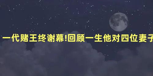 一代赌王终谢幕!回顾一生他对四位妻子谁最好 一代赌王终谢幕!回顾一生他对四位妻子谁最好