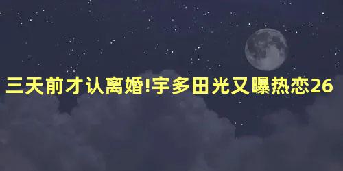 三天前才认离婚!宇多田光又曝热恋26岁小鲜肉 三天前才认离婚!宇多田光又曝热恋26岁小鲜肉