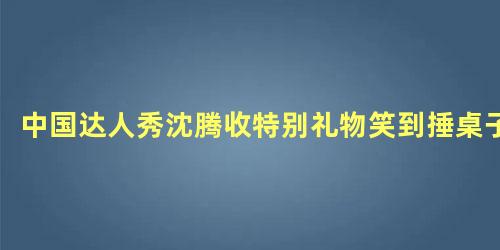 中国达人秀沈腾收特别礼物笑到捶桌子
