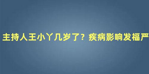 主持人王小丫几岁了？疾病影响发福严重都快认不出来了