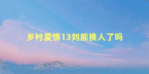 乡村爱情13刘能换人了吗