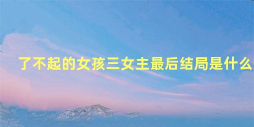 了不起的女孩三女主最后结局是什么