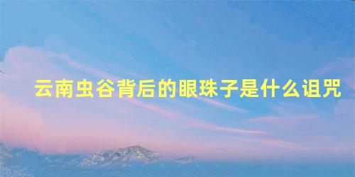 云南虫谷背后的眼珠子是什么诅咒