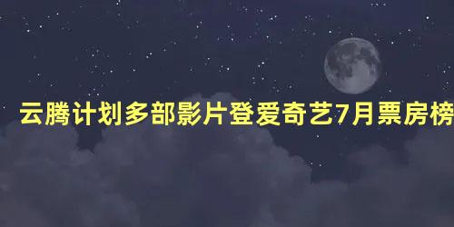 云腾计划多部影片登爱奇艺7月票房榜