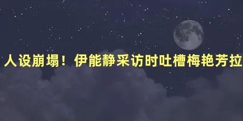 人设崩塌！伊能静采访时吐槽梅艳芳拉踩宁静