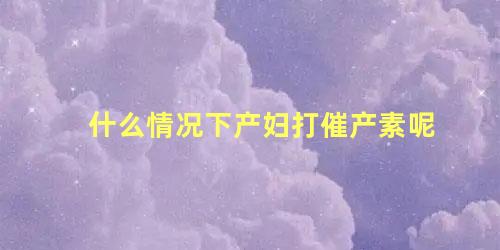 什么情况下产妇打催产素呢