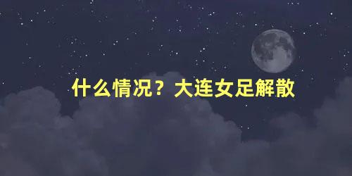 什么情况？大连女足解散