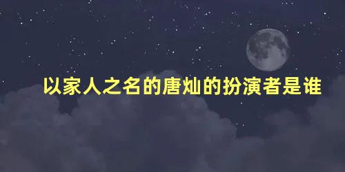 以家人之名的唐灿的扮演者是谁
