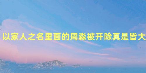 以家人之名里面的周淼被开除真是皆大欢喜