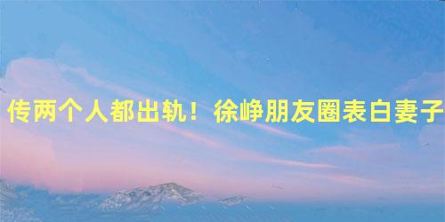 传两个人都出轨！徐峥朋友圈表白妻子陶虹