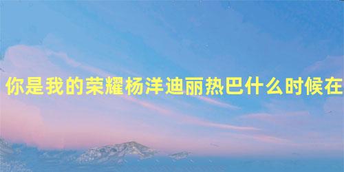 你是我的荣耀杨洋迪丽热巴什么时候在一起的