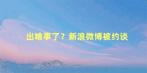 出啥事了？新浪微博被约谈