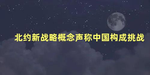 北约新战略概念声称中国构成挑战