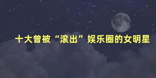 十大曾被“滚出”娱乐圈的女明星