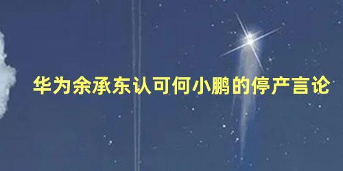 华为余承东认可何小鹏的停产言论