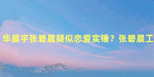 华晨宇张碧晨疑似恋爱实锤？张碧晨工作人员这样回应