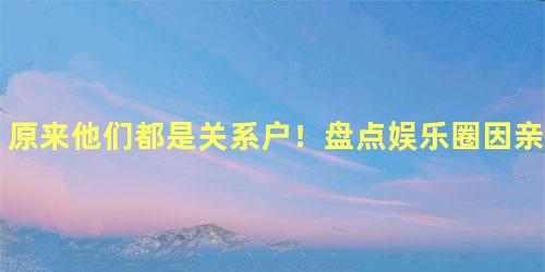 原来他们都是关系户！盘点娱乐圈因亲戚而风光的明星