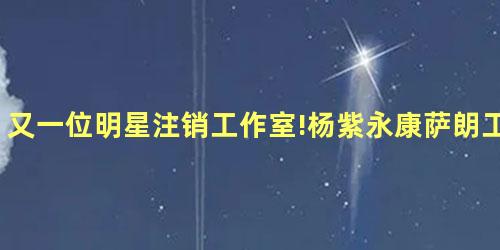 又一位明星注销工作室!杨紫永康萨朗工作室注销 又一位明星注销工作室!杨紫永康萨朗工作室注销