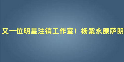 又一位明星注销工作室！杨紫永康萨朗工作室注销