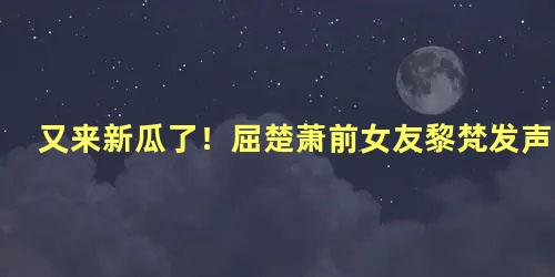 又来新瓜了！屈楚萧前女友黎梵发声