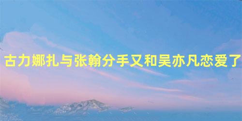 古力娜扎与张翰分手又和吴亦凡恋爱了？娜扎工作室疑辟谣！