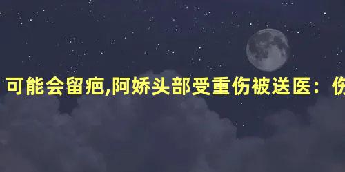 可能会留疤,阿娇头部受重伤被送医：伤口长达6cm