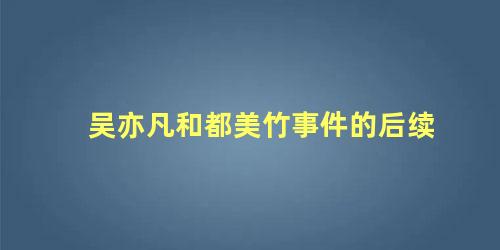 吴亦凡和都美竹事件的后续