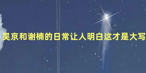 吴京和谢楠的日常让人明白这才是大写的：铁汉柔情
