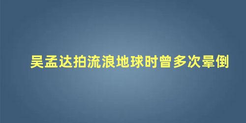 吴孟达拍流浪地球时曾多次晕倒