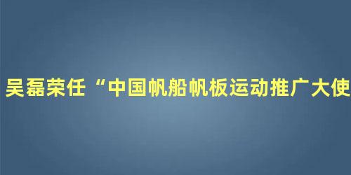 吴磊荣任“中国帆船帆板运动推广大使”要做乘风破浪的少年