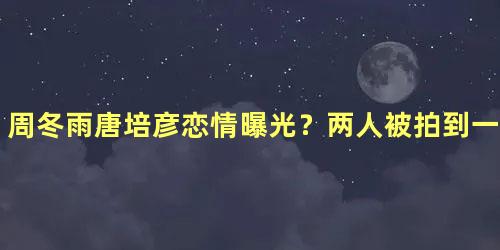 周冬雨唐培彦恋情曝光？两人被拍到一起看电影