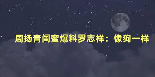 周扬青闺蜜爆料罗志祥：像狗一样
