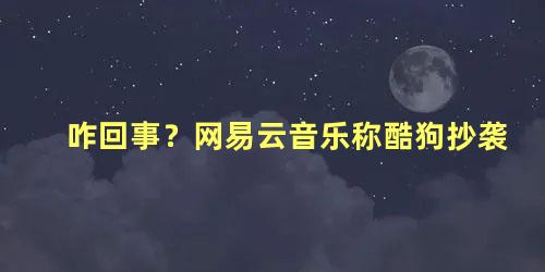 咋回事？网易云音乐称酷狗抄袭