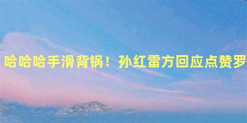 哈哈哈手滑背锅！孙红雷方回应点赞罗志祥渣男内容