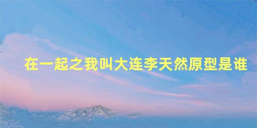 在一起之我叫大连李天然原型是谁