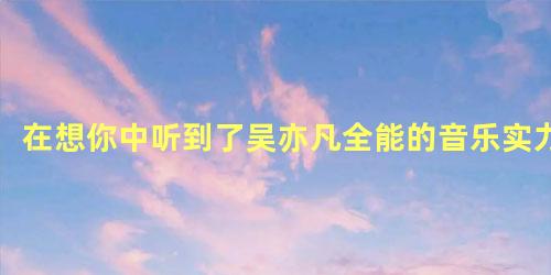 在想你中听到了吴亦凡全能的音乐实力