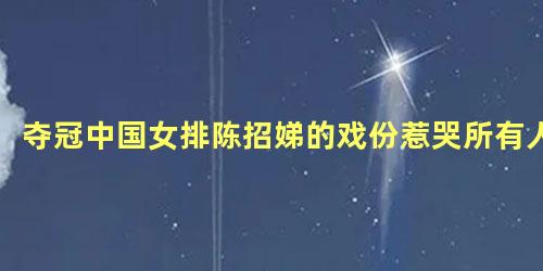 夺冠中国女排陈招娣的戏份惹哭所有人