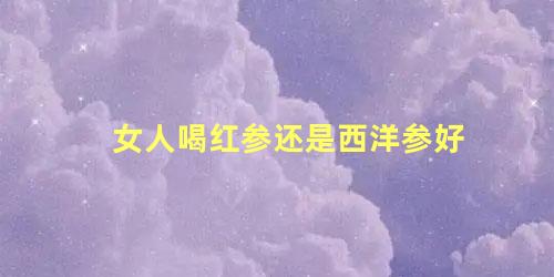 女人喝红参还是西洋参好
