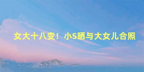 女大十八变！小S晒与大女儿合照