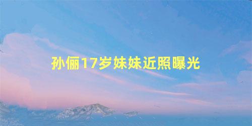 孙俪17岁妹妹近照曝光