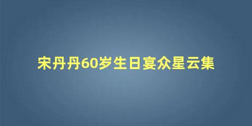 宋丹丹60岁生日宴众星云集