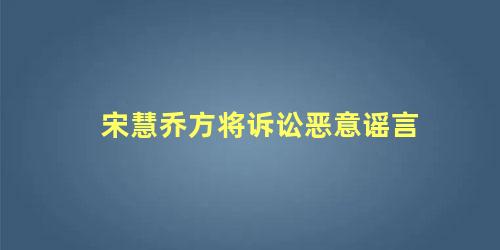 宋慧乔方将诉讼恶意谣言