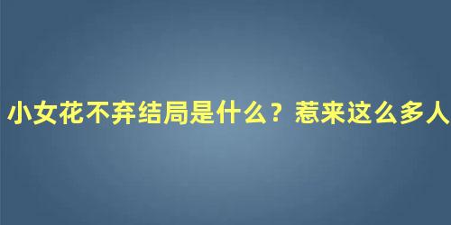 小女花不弃结局是什么？惹来这么多人的眼泪！