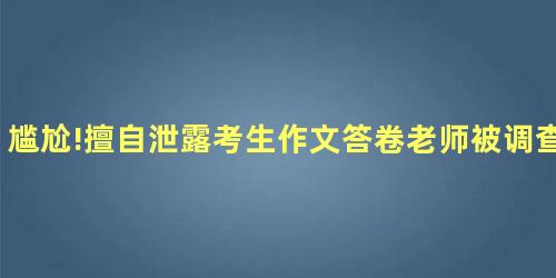 尴尬!擅自泄露考生作文答卷老师被调查 尴尬!擅自泄露考生作文答卷老师被调查